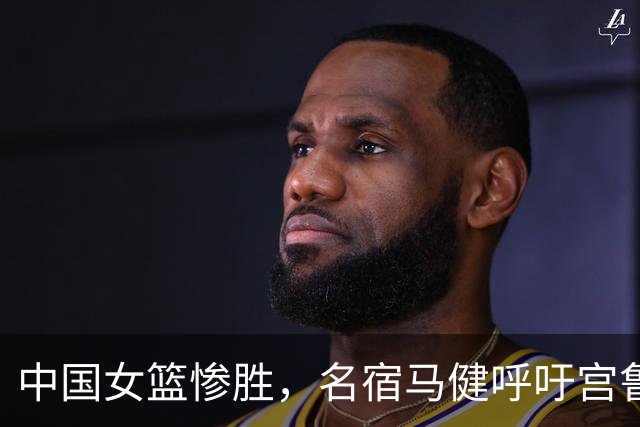 中国女篮惨胜，名宿马健呼吁宫鲁鸣重召2人：对个性化球员要包容