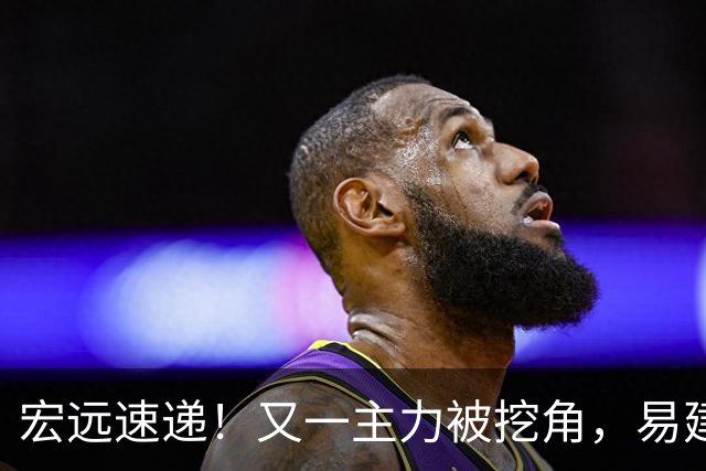 宏远速递！又一主力被挖角，易建联回归职务已定，徐杰努力赚外快