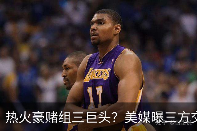 热火豪赌组三巨头？美媒曝三方交易：独行侠收4年9000万新星，克莱联手字母哥