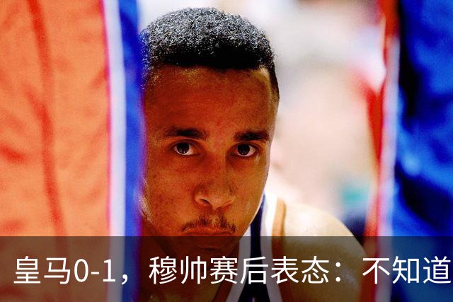 皇马0-1，穆帅赛后表态：不知道为什么输，贝蒂斯中了头彩